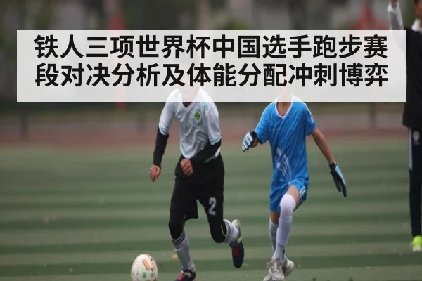 铁人三项世界杯中国选手跑步赛段对决分析及体能分配冲刺博弈