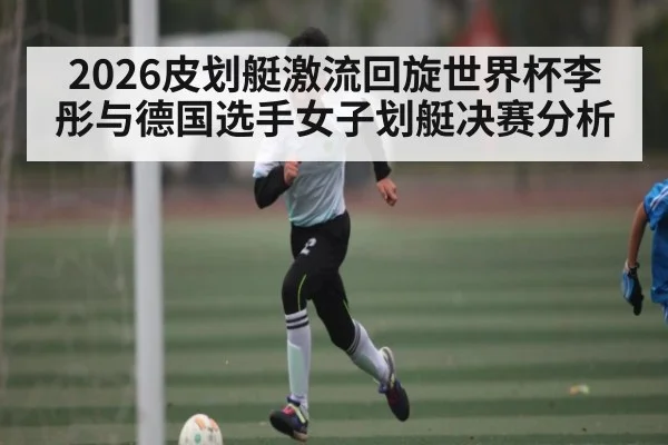 2026皮划艇激流回旋世界杯李彤与德国选手女子划艇决赛分析